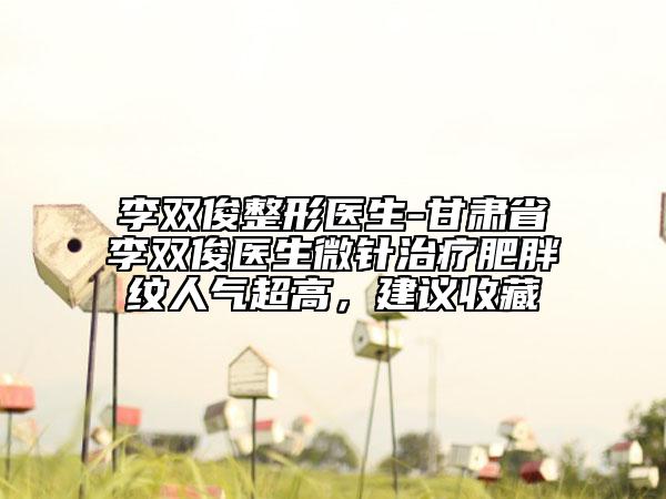 李双俊整形医生-甘肃省李双俊医生微针治疗肥胖纹人气超高，建议收藏