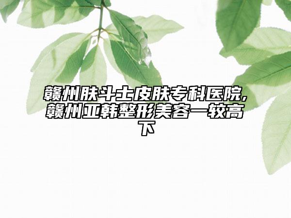 赣州肤斗士皮肤专科医院,赣州亚韩整形美容一较高下