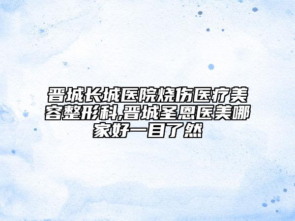 晋城长城医院烧伤医疗美容整形科,晋城圣恩医美哪家好一目了然