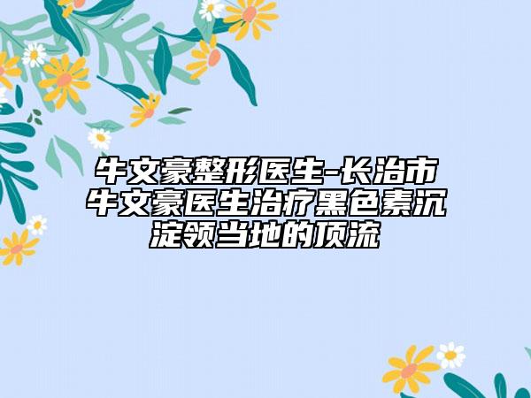 牛文豪整形医生-长治市牛文豪医生治疗黑色素沉淀领当地的顶流