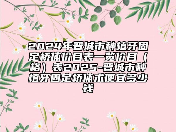 2024年晋城市种植牙固定桥体价目表一览价目（格）表2025-晋城市种植牙固定桥体术便宜多少钱