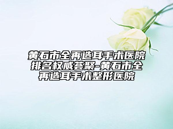 黄石市全再造耳手术医院排名权威荟聚-黄石市全再造耳手术整形医院