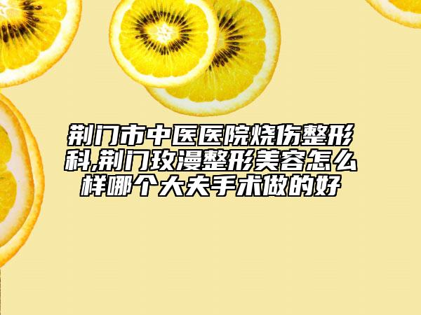 荆门市中医医院烧伤整形科,荆门玫漫整形美容怎么样哪个大夫手术做的好