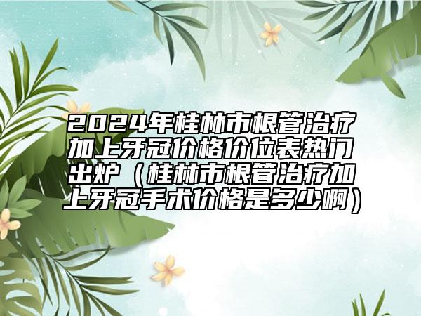 2024年桂林市根管治疗加上牙冠价格价位表热门出炉（桂林市根管治疗加上牙冠手术价格是多少啊）