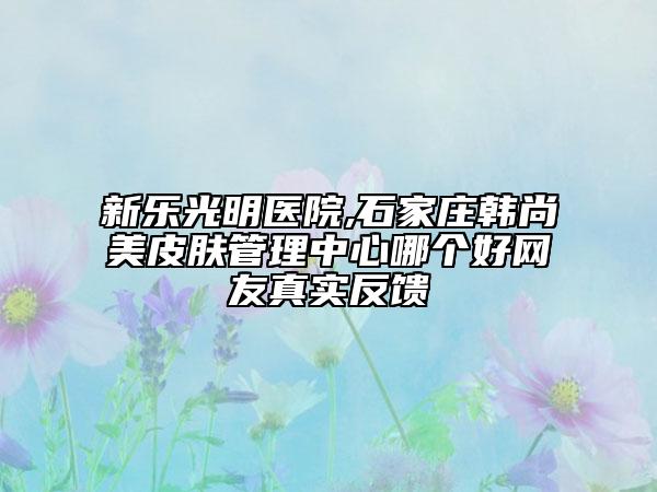 新乐光明医院,石家庄韩尚美皮肤管理中心哪个好网友真实反馈