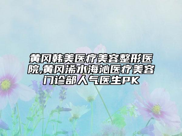 黄冈韩美医疗美容整形医院,黄冈浠水海沁医疗美容门诊部人气医生PK