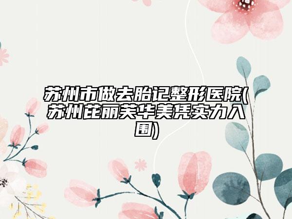 苏州市做去胎记整形医院(苏州芘丽芙华美凭实力入围)