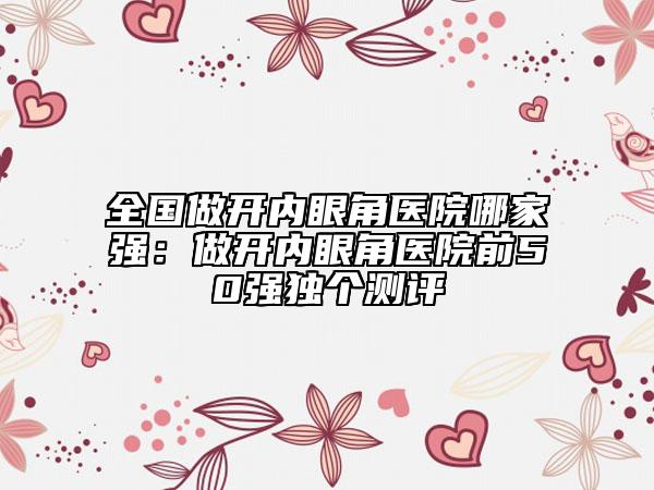 全国做开内眼角医院哪家强：做开内眼角医院前50强独个测评