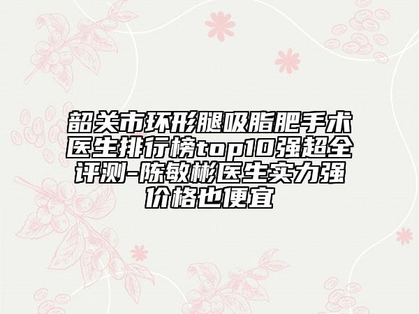 韶关市环形腿吸脂肥手术医生排行榜top10强超全评测-陈敏彬医生实力强价格也便宜