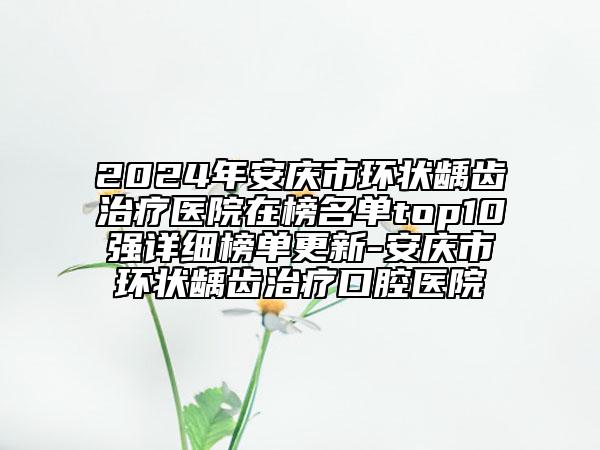 2024年安庆市环状龋齿治疗医院在榜名单top10强详细榜单更新-安庆市环状龋齿治疗口腔医院