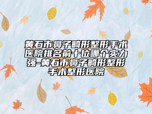 黄石市鼻子畸形整形手术医院排名前十位哪个实力强-黄石市鼻子畸形整形手术整形医院