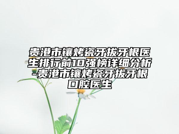 贵港市镶烤瓷牙拔牙根医生排行前10强榜详细分析-贵港市镶烤瓷牙拔牙根口腔医生