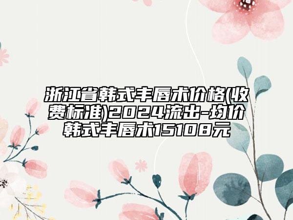 浙江省韩式丰唇术价格(收费标准)2024流出-均价韩式丰唇术15108元