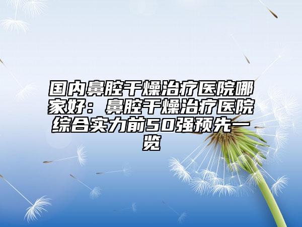 国内鼻腔干燥治疗医院哪家好：鼻腔干燥治疗医院综合实力前50强预先一览