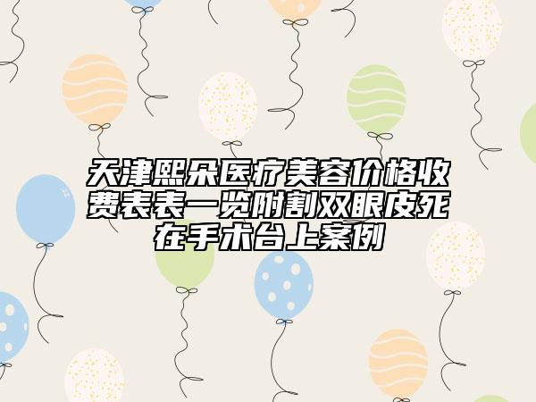 天津熙朵医疗美容价格收费表表一览附割双眼皮死在手术台上案例