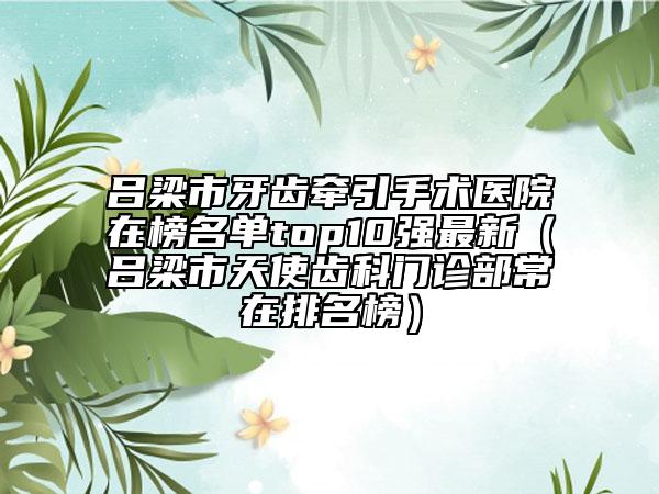 吕梁市牙齿牵引手术医院在榜名单top10强最新（吕梁市天使齿科门诊部常在排名榜）