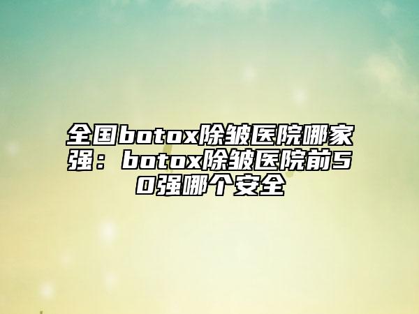 全国botox除皱医院哪家强：botox除皱医院前50强哪个安全