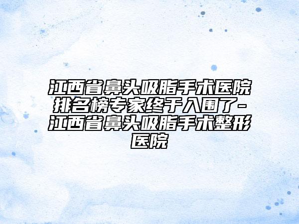 江西省鼻头吸脂手术医院排名榜专家终于入围了-江西省鼻头吸脂手术整形医院