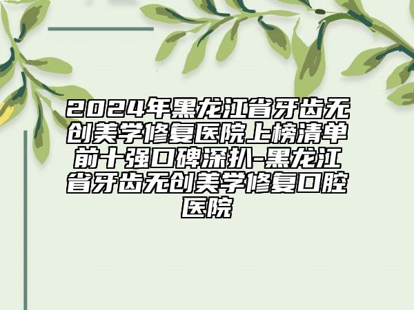 2024年黑龙江省牙齿无创美学修复医院上榜清单前十强口碑深扒-黑龙江省牙齿无创美学修复口腔医院