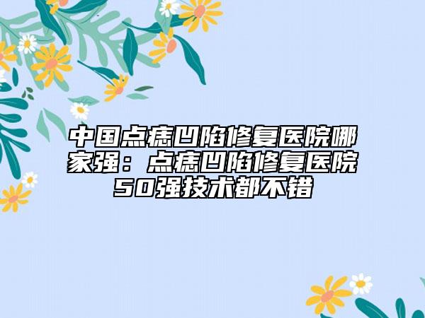 中国点痣凹陷修复医院哪家强：点痣凹陷修复医院50强技术都不错