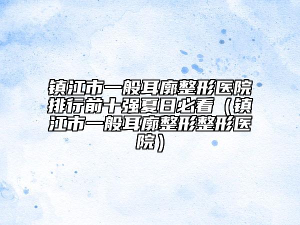 镇江市一般耳廓整形医院排行前十强夏日必看（镇江市一般耳廓整形整形医院）