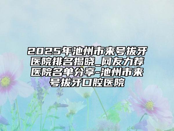 2025年池州市来号拔牙医院排名揭晓_网友力荐医院名单分享-池州市来号拔牙口腔医院