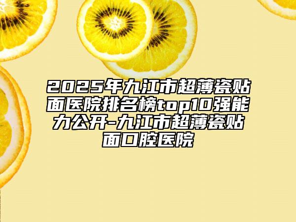 2025年九江市超薄瓷贴面医院排名榜top10强能力公开-九江市超薄瓷贴面口腔医院