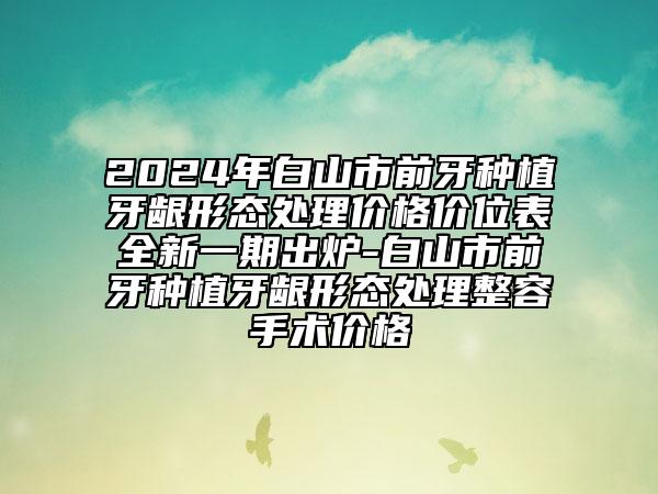 2024年白山市前牙种植牙龈形态处理价格价位表全新一期出炉-白山市前牙种植牙龈形态处理整容手术价格