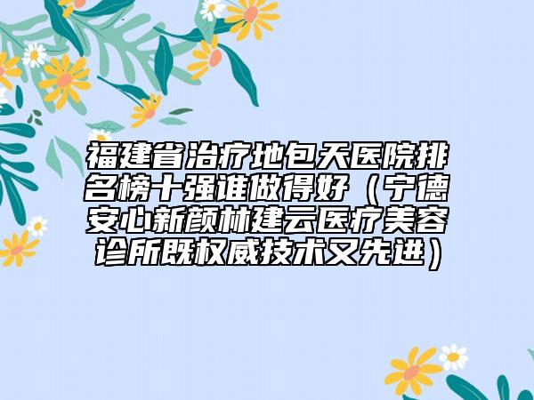 福建省治疗地包天医院排名榜十强谁做得好（宁德安心新颜林建云医疗美容诊所既权威技术又先进）