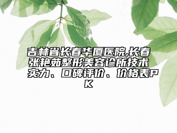 吉林省长春华厦医院,长春张艳茹整形美容诊所技术实力、口碑评价、价格表PK