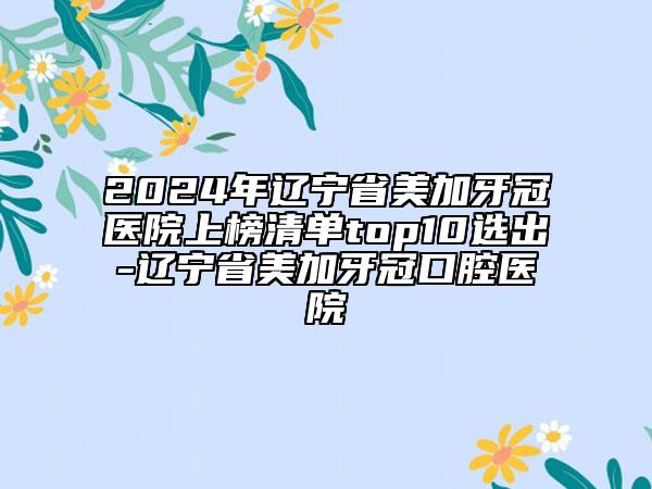 2024年辽宁省美加牙冠医院上榜清单top10选出-辽宁省美加牙冠口腔医院