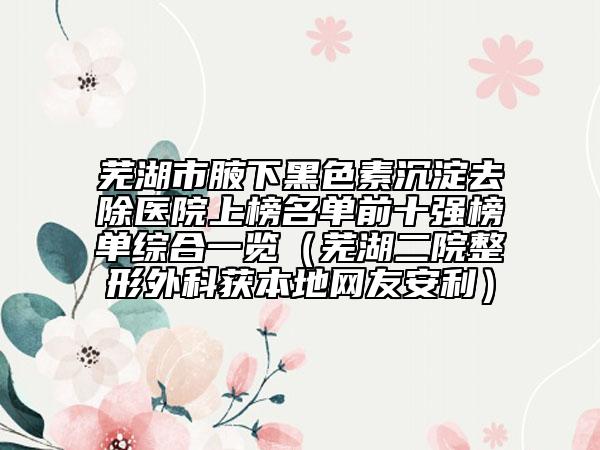 芜湖市腋下黑色素沉淀去除医院上榜名单前十强榜单综合一览（芜湖二院整形外科获本地网友安利）