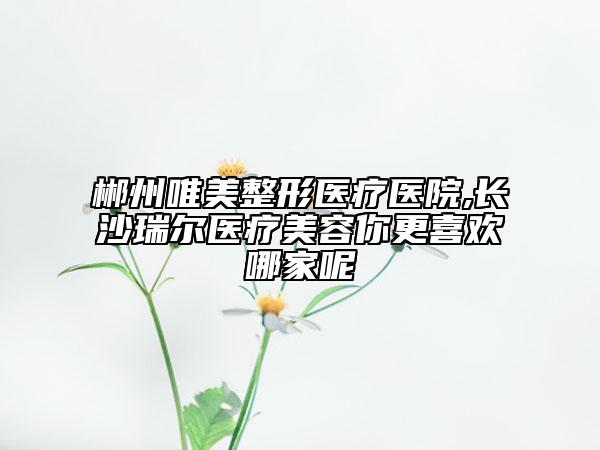 郴州唯美整形医疗医院,长沙瑞尔医疗美容你更喜欢哪家呢