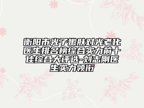 衡阳市光子嫩肤对光老化医生排名榜综合实力前十佳综合大评选-刘志刚医生实力领衔