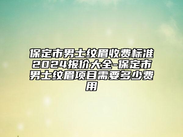 保定市男士纹眉收费标准2024报价大全-保定市男士纹眉项目需要多少费用