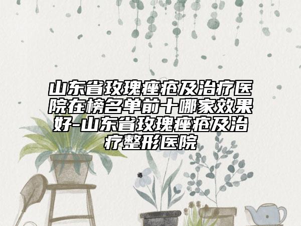 山东省玫瑰痤疮及治疗医院在榜名单前十哪家效果好-山东省玫瑰痤疮及治疗整形医院