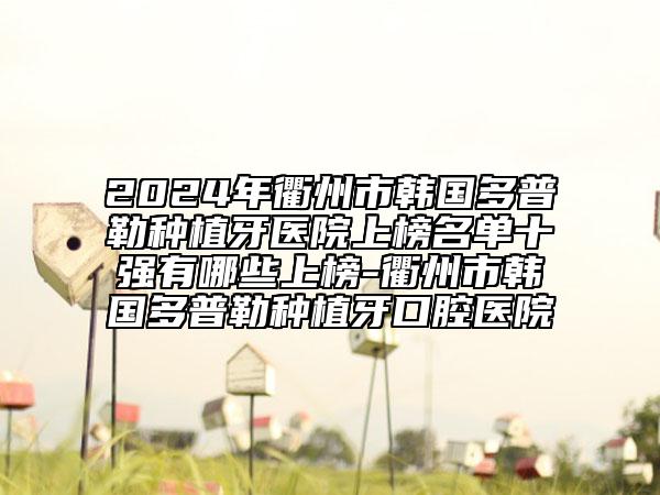 2024年衢州市韩国多普勒种植牙医院上榜名单十强有哪些上榜-衢州市韩国多普勒种植牙口腔医院