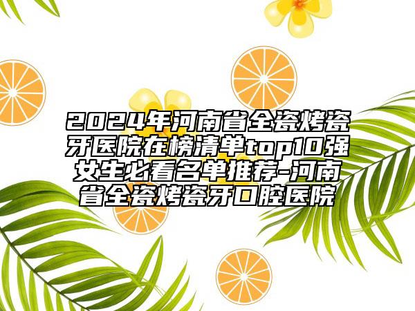 2024年河南省全瓷烤瓷牙医院在榜清单top10强女生必看名单推荐-河南省全瓷烤瓷牙口腔医院