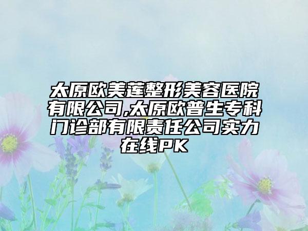 太原欧美莲整形美容医院有限公司,太原欧普生专科门诊部有限责任公司实力在线PK