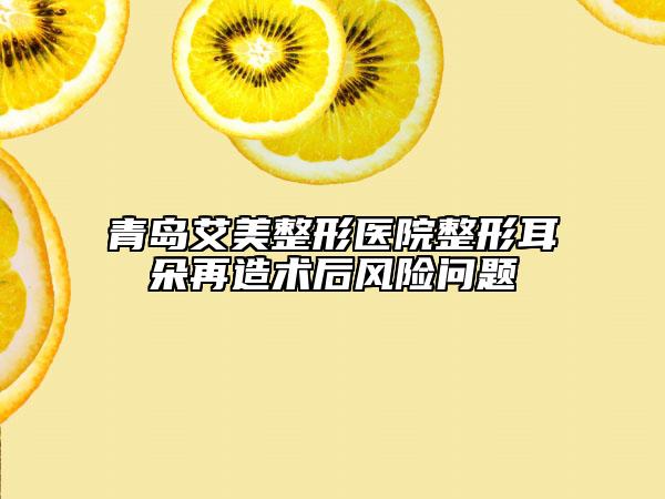 青岛艾美整形医院整形耳朵再造术后风险问题