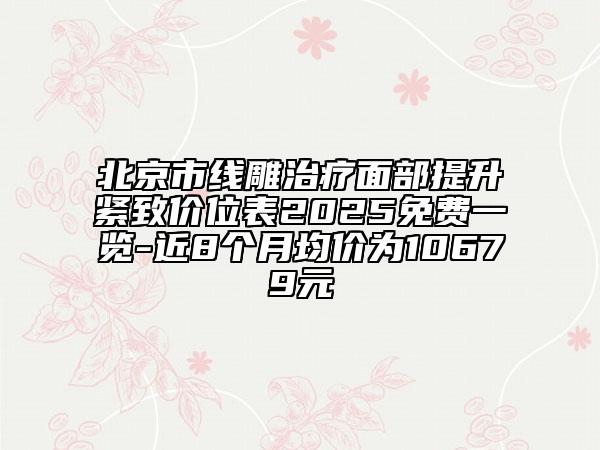 北京市线雕治疗面部提升紧致价位表2025免费一览-近8个月均价为10679元