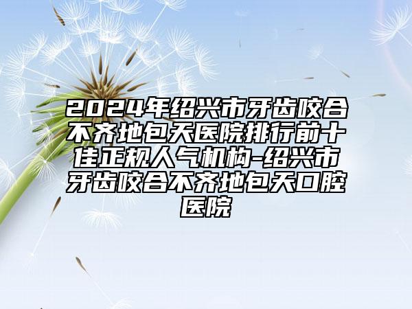 2024年绍兴市牙齿咬合不齐地包天医院排行前十佳正规人气机构-绍兴市牙齿咬合不齐地包天口腔医院