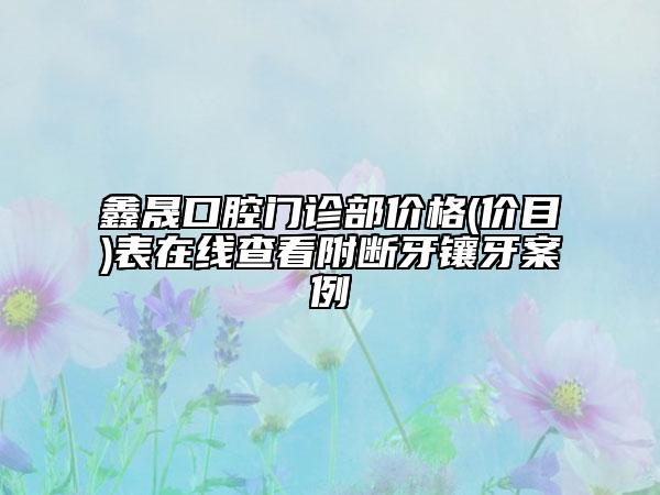 鑫晟口腔门诊部价格(价目)表在线查看附断牙镶牙案例