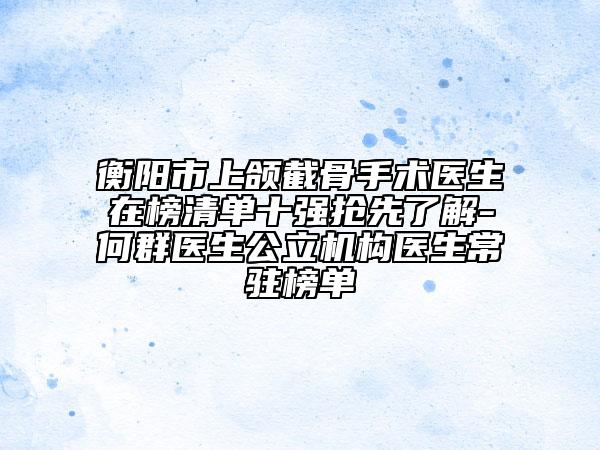 衡阳市上颌截骨手术医生在榜清单十强抢先了解-何群医生公立机构医生常驻榜单