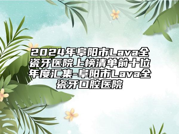 2024年阜阳市Lava全瓷牙医院上榜清单前十位年度汇集-阜阳市Lava全瓷牙口腔医院