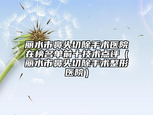 丽水市鼻头切除手术医院在榜名单前十技术点评（丽水市鼻头切除手术整形医院）