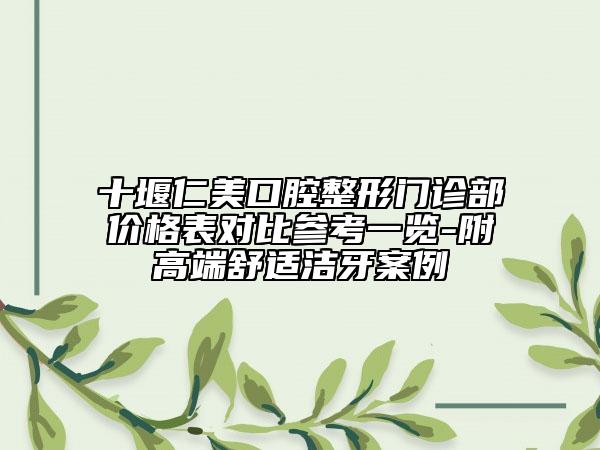 十堰仁美口腔整形门诊部价格表对比参考一览-附高端舒适洁牙案例