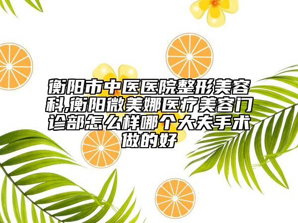 衡阳市中医医院整形美容科,衡阳微美娜医疗美容门诊部怎么样哪个大夫手术做的好