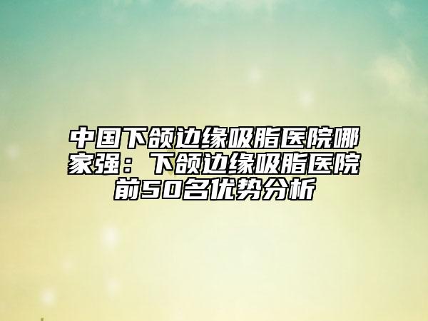 中国下颌边缘吸脂医院哪家强：下颌边缘吸脂医院前50名优势分析