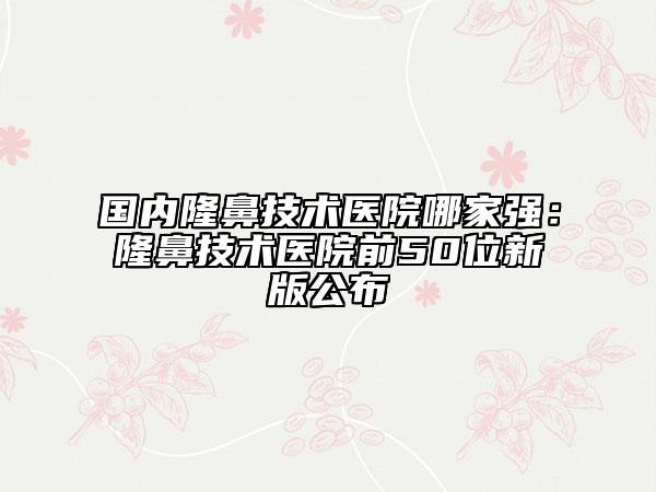 国内隆鼻技术医院哪家强：隆鼻技术医院前50位新版公布